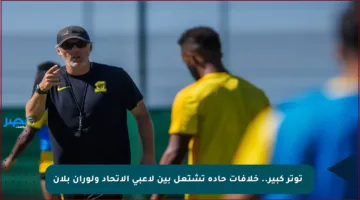 🚩 توتر كبير.. خلافات حادة تشتعل بين لاعبي الاتحاد ولوران بلان